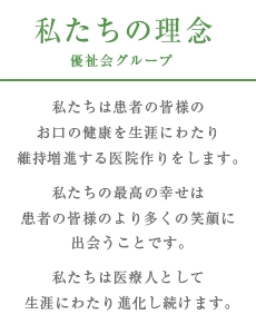 理念:私たちは患者の皆様のお口の健康を生涯にわたり維持増進する医院作りをします。私たちの最高の幸せは患者の皆様のより多くの笑顔に出会うことです。私たちは医療人として生涯にわたり進化し続けます。